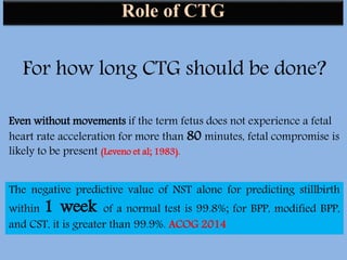 Role of CTG
For how long CTG should be done?
Even without movements if the term fetus does not experience a fetal
heart rate acceleration for more than 80 minutes, fetal compromise is
likely to be present (Leveno et al; 1983).
The negative predictive value of NST alone for predicting stillbirth
within 1 week of a normal test is 99.8%; for BPP, modified BPP,
and CST, it is greater than 99.9%. ACOG 2014
 