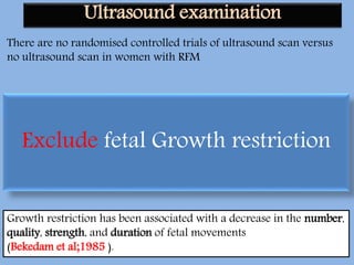 There are no randomised controlled trials of ultrasound scan versus
no ultrasound scan in women with RFM
US examination in cases complicated by persistent DFM despite a
reactive NST is a valuable assessment tool.
• Fetal activity
• Fetal growth velocity
• Amniotic fluid volume
• Fetal anatomic survey (CFMF)
• EFW if there is a size-dates discrepancy (Heazell et al; 2005).
Growth restriction has been associated with a decrease in the number,
quality, strength, and duration of fetal movements
(Bekedam et al;1985 ).
Exclude fetal Growth restriction
Ultrasound examination
 
