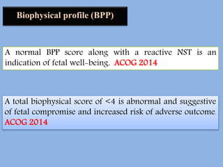 Biophysical profile (BPP)
A normal BPP score along with a reactive NST is an
indication of fetal well-being. ACOG 2014
A total biophysical score of <4 is abnormal and suggestive
of fetal compromise and increased risk of adverse outcome.
ACOG 2014
 