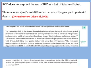 RCTs does not support the use of BPP as a test of fetal wellbeing .
There was no significant difference between the groups in perinatal
deaths. (Cochrane review Lalor et al.,2008)
 