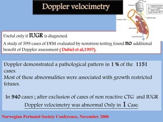 Useful only if IUGR is diagnosed.
A study of 599 cases of DFM evaluated by nonstress testing found no additional
benefit of Doppler assessment ( Dubiel et al;1997).
Doppler demonstrated a pathological pattern in 1 % of the 1151
cases.
Most of these abnormalities were associated with growth restricted
fetuses.
In 940 cases ; after exclusion of cases of non reactive CTG and IUGR
Doppler velocimetry was abnormal Only in 1 Case.
Norwegian Perinatal Society Conference, November 2006
Doppler velocimetry
 