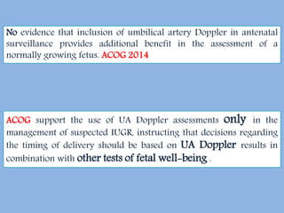 ACOG support the use of UA Doppler assessments only in the
management of suspected IUGR, instructing that decisions regarding
the timing of delivery should be based on UA Doppler results in
combination with other tests of fetal well-being .
No evidence that inclusion of umbilical artery Doppler in antenatal
surveillance provides additional benefit in the assessment of a
normally growing fetus. ACOG 2014
 