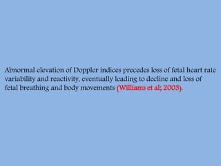 Abnormal elevation of Doppler indices precedes loss of fetal heart rate
variability and reactivity, eventually leading to decline and loss of
fetal breathing and body movements (Williams et al; 2003).
 