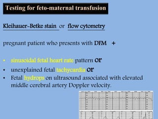 Testing for feto-maternal transfusion
Kleihauer-Betke stain or flow cytometry
pregnant patient who presents with DFM +
• sinusoidal fetal heart rate pattern or
• unexplained fetal tachycardia or
• Fetal hydrops on ultrasound associated with elevated
middle cerebral artery Doppler velocity.
 