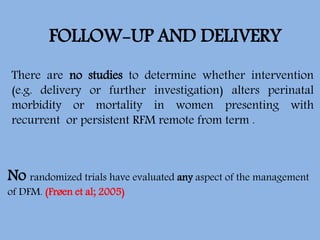 FOLLOW-UP AND DELIVERY
There are no studies to determine whether intervention
(e.g. delivery or further investigation) alters perinatal
morbidity or mortality in women presenting with
recurrent or persistent RFM remote from term .
No randomized trials have evaluated any aspect of the management
of DFM. (Frøen et al; 2005)
 