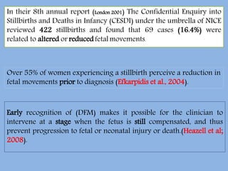 In their 8th annual report (London 2001) The Confidential Enquiry into
Stillbirths and Deaths in Infancy (CESDI) under the umbrella of NICE
reviewed 422 stillbirths and found that 69 cases (16.4%) were
related to altered or reducedfetalmovements.
Over 55% of women experiencing a stillbirth perceive a reduction in
fetal movements prior to diagnosis (Efkarpidis et al., 2004).
Early recognition of (DFM) makes it possible for the clinician to
intervene at a stage when the fetus is still compensated, and thus
prevent progression to fetal or neonatal injury or death.(Heazell et al;
2008).
 