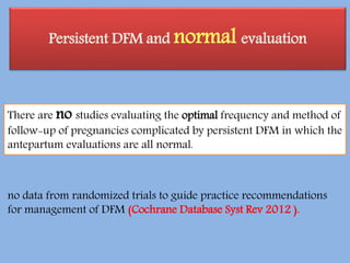 Persistent DFM and normal evaluation
There are no studies evaluating the optimal frequency and method of
follow-up of pregnancies complicated by persistent DFM in which the
antepartum evaluations are all normal.
no data from randomized trials to guide practice recommendations
for management of DFM (Cochrane Database Syst Rev 2012 ).
 