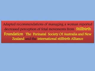Adapted recommendations of managing a woman reported
decreased perception of fetal movements from Stillbirth
Foundation , The Perinatal Society Of Australia and New
Zealand and the international stillbirth Alliance
 