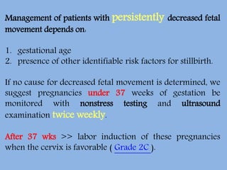 Management of patients with persistently decreased fetal
movement depends on:
1. gestational age
2. presence of other identifiable risk factors for stillbirth.
If no cause for decreased fetal movement is determined, we
suggest pregnancies under 37 weeks of gestation be
monitored with nonstress testing and ultrasound
examination twice weekly.
After 37 wks >> labor induction of these pregnancies
when the cervix is favorable ( Grade 2C ).
 