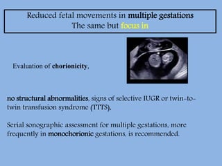 Reduced fetal movements in multiple gestations
The same but focus in
Evaluation of chorionicity,
no structural abnormalities, signs of selective IUGR or twin-to-
twin transfusion syndrome (TTTS),
Serial sonographic assessment for multiple gestations, more
frequently in monochorionic gestations, is recommended.
 