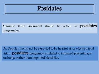 Postdates
UA Doppler would not be expected to be helpful since elevated fetal
risk in postdates pregnancy is related to impaired placental gas
exchange rather than impaired blood flow
Amniotic fluid assessment should be added in postdates
pregnancies.
 