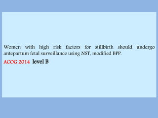 Women with high risk factors for stillbirth should undergo
antepartum fetal surveillance using NST, modified BPP.
ACOG 2014 level B
 