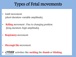 Types of Fetal movements
• Limb movement.
(short duration-variable amplitude)
• Rolling movement : Due to changing position.
(long duration-high amplitude).
• Respiratory movement
• Hiccough like movement.
• OTHER activities like suckling the thumb or blinking.
 