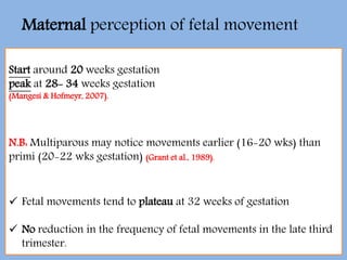Start around 20 weeks gestation
peak at 28- 34 weeks gestation
(Mangesi & Hofmeyr, 2007).
N.B: Multiparous may notice movements earlier (16-20 wks) than
primi (20-22 wks gestation) (Grant et al., 1989).
 Fetal movements tend to plateau at 32 weeks of gestation
 No reduction in the frequency of fetal movements in the late third
trimester.
Maternal perception of fetal movement
 