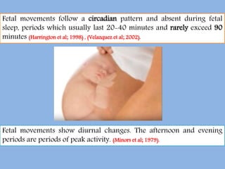Fetal movements follow a circadian pattern and absent during fetal
sleep, periods which usually last 20-40 minutes and rarely exceed 90
minutes (Harrington et al; 1998) , (Velazquez et al; 2002).
Fetal movements show diurnal changes. The afternoon and evening
periods are periods of peak activity. (Minors et al; 1979).
 