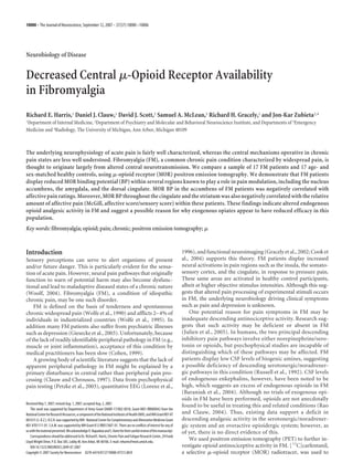 Neurobiology of Disease
Decreased Central ␮-Opioid Receptor Availability
in Fibromyalgia
Richard E. Harris,1 Daniel J. Clauw,1 David J. Scott,2 Samuel A. McLean,3 Richard H. Gracely,1 and Jon-Kar Zubieta2,4
1Department of Internal Medicine, 2Department of Psychiatry and Molecular and Behavioral Neuroscience Institute, and Departments of 3Emergency
Medicine and 4Radiology, The University of Michigan, Ann Arbor, Michigan 48109
The underlying neurophysiology of acute pain is fairly well characterized, whereas the central mechanisms operative in chronic
pain states are less well understood. Fibromyalgia (FM), a common chronic pain condition characterized by widespread pain, is
thought to originate largely from altered central neurotransmission. We compare a sample of 17 FM patients and 17 age- and
sex-matched healthy controls, using ␮-opioid receptor (MOR) positron emission tomography. We demonstrate that FM patients
display reduced MOR binding potential (BP) within several regions known to play a role in pain modulation, including the nucleus
accumbens, the amygdala, and the dorsal cingulate. MOR BP in the accumbens of FM patients was negatively correlated with
affective pain ratings. Moreover, MOR BP throughout the cingulate and the striatum was also negatively correlated with the relative
amount of affective pain (McGill, affective score/sensory score) within these patients. These findings indicate altered endogenous
opioid analgesic activity in FM and suggest a possible reason for why exogenous opiates appear to have reduced efficacy in this
population.
Key words: fibromyalgia; opioid; pain; chronic; positron emission tomography; ␮
Introduction
Sensory perceptions can serve to alert organisms of present
and/or future danger. This is particularly evident for the sensa-
tion of acute pain. However, neural pain pathways that originally
function to warn of potential harm may also become dysfunc-
tional and lead to maladaptive diseased states of a chronic nature
(Woolf, 2004). Fibromyalgia (FM), a condition of idiopathic
chronic pain, may be one such disorder.
FM is defined on the basis of tenderness and spontaneous
chronic widespread pain (Wolfe et al., 1990) and afflicts 2–4% of
individuals in industrialized countries (Wolfe et al., 1995). In
addition many FM patients also suffer from psychiatric illnesses
such as depression (Giesecke et al., 2003). Unfortunately, because
of the lack of readily identifiable peripheral pathology in FM (e.g.,
muscle or joint inflammation), acceptance of this condition by
medical practitioners has been slow (Cohen, 1999).
A growing body of scientific literature suggests that the lack of
apparent peripheral pathology in FM might be explained by a
primary disturbance in central rather than peripheral pain pro-
cessing (Clauw and Chrousos, 1997). Data from psychophysical
pain testing (Petzke et al., 2003), quantitative EEG (Lorenz et al.,
1996), and functional neuroimaging (Gracely et al., 2002; Cook et
al., 2004) supports this theory. FM patients display increased
neural activations in pain regions such as the insula, the somato-
sensory cortex, and the cingulate, in response to pressure pain.
These same areas are activated in healthy control participants,
albeit at higher objective stimulus intensities. Although this sug-
gests that altered pain processing of experimental stimuli occurs
in FM, the underlying neurobiology driving clinical symptoms
such as pain and depression is unknown.
One potential reason for pain symptoms in FM may be
inadequate descending antinociceptive activity. Research sug-
gests that such activity may be deficient or absent in FM
(Julien et al., 2005). In humans, the two principal descending
inhibitory pain pathways involve either norepinephrine/sero-
tonin or opioids, but psychophysical studies are incapable of
distinguishing which of these pathways may be affected. FM
patients display low CSF levels of biogenic amines, suggesting
a possible deficiency of descending serotonergic/noradrener-
gic pathways in this condition (Russell et al., 1992). CSF levels
of endogenous enkephalins, however, have been noted to be
high, which suggests an excess of endogenous opioids in FM
(Baraniuk et al., 2004). Although no trials of exogenous opi-
oids in FM have been performed, opioids are not anecdotally
found to be useful in treating this and related conditions (Rao
and Clauw, 2004). Thus, existing data support a deficit in
descending analgesic activity in the serotonergic/noradrener-
gic system and an overactive opioidergic system; however, as
of yet, there is no direct evidence of this.
We used positron emission tomography (PET) to further in-
vestigate opioid antinociceptive activity in FM. [11
C]carfentanil,
a selective ␮-opioid receptor (MOR) radiotracer, was used to
Received May 7, 2007; revised Aug. 1, 2007; accepted Aug. 2, 2007.
This work was supported by Department of Army Grant DAMD-17/002-0018, Grant M01-RR000042 from the
NationalCenterforResearchResources,acomponentoftheNationalInstitutesofHealth(NIH),andNIHGrantR01AT
001415(J.-K.Z.).R.E.H.wassupportedbyNIH–NationalCenterforComplementaryandAlternativeMedicineGrant
K01AT01111-01.S.A.M.wassupportedbyNIHGrantK12RR017607-01.Therearenoconflictsofinterestforanyof
uswiththematerialpresented.WeacknowledgeV.NapadowandS.Hartefortheircarefulreviewofthismanuscript.
CorrespondenceshouldbeaddressedtoDr.RichardE.Harris,ChronicPainandFatigueResearchCenter,24Frank
Lloyd Wright Drive, P.O. Box 385, Lobby M, Ann Arbor, MI 48106. E-mail: reharris@med.umich.edu.
DOI:10.1523/JNEUROSCI.2849-07.2007
Copyright © 2007 Society for Neuroscience 0270-6474/07/2710000-07$15.00/0
10000 • The Journal of Neuroscience, September 12, 2007 • 27(37):10000–10006
 
