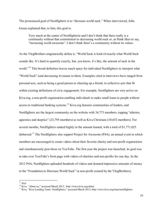 10
The pronounced goal of Nerdfighters is to “decrease world suck.” When interviewed, John
Green explained that, to him, this goal is:
Very much at the center of Nerdfighteria and I don’t think that there really is a
community without that commitment to decreasing world suck or, as Hank likes to say,
“increasing world awesome”. I don’t think there’s a community without its values.
As the VlogBrothers enigmatically define it, “World Suck is kind of exactly what World Suck
sounds like. It’s hard to quantify exactly, but, you know, it’s like, the amount of suck in the
world.”15
This broad definition leaves much space for individual Nerdfighters to interpret what
“World Suck” (and decreasing it) means to them. Examples cited in interviews have ranged from
personal acts, such as being a good person or cheering up a friend, to collective acts that fit
within existing definitions of civic engagement. For example, Nerdfighters are very active on
Kiva.org, a non-profit organization enabling individuals to make small loans to people without
access to traditional banking systems.16
Kiva.org features communities of lenders, and
Nerdfighters are the largest community on the website with 34,773 members, topping “atheists,
agnostics and skeptics” (23,795 members) as well as Kiva Christians (10,652 members). For
several months, Nerdfighters ranked highly in the amount loaned, with a total of $1,771,025
disbursed.17
The Nerdfighters also support Project for Awesome (P4A), an annual event in which
members are encouraged to create videos about their favorite charity and non-profit organization
and simultaneously post those on YouTube. The first year the project was launched, its goal was
to take over YouTube’s front page with videos of charities and non-profits for one day. In the
2012 P4A, Nerdfighters uploaded hundreds of videos and donated impressive amounts of money
to the “Foundation to Decrease World Suck” (a non-profit created by the VlogBrothers).
15
Ibid.
16
Kiva. “About us,” accessed March 2013, http://www.kiva.org/about
17
Kiva. “Kiva Lending Team: Nerdfighters,” accessed March 2013, http://www.kiva.org/team/nerdfighters
 