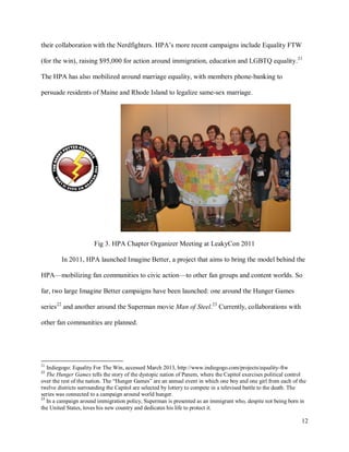 12
their collaboration with the Nerdfighters. HPA’s more recent campaigns include Equality FTW
(for the win), raising $95,000 for action around immigration, education and LGBTQ equality.21
The HPA has also mobilized around marriage equality, with members phone-banking to
persuade residents of Maine and Rhode Island to legalize same-sex marriage.
Fig 3. HPA Chapter Organizer Meeting at LeakyCon 2011
In 2011, HPA launched Imagine Better, a project that aims to bring the model behind the
HPA—mobilizing fan communities to civic action—to other fan groups and content worlds. So
far, two large Imagine Better campaigns have been launched: one around the Hunger Games
series22
and another around the Superman movie Man of Steel.23
Currently, collaborations with
other fan communities are planned.
21
Indiegogo: Equality For The Win, accessed March 2013, http://www.indiegogo.com/projects/equality-ftw
22
The Hunger Games tells the story of the dystopic nation of Panem, where the Capitol exercises political control
over the rest of the nation. The “Hunger Games” are an annual event in which one boy and one girl from each of the
twelve districts surrounding the Capitol are selected by lottery to compete in a televised battle to the death. The
series was connected to a campaign around world hunger.
23
In a campaign around immigration policy, Superman is presented as an immigrant who, despite not being born in
the United States, loves his new country and dedicates his life to protect it.
 
