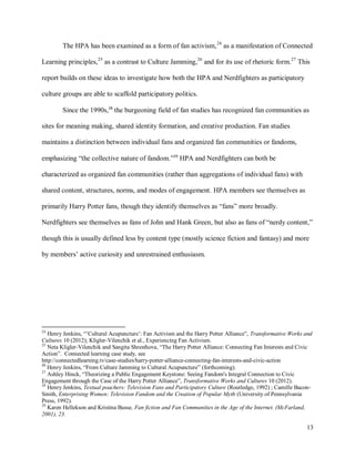 13
The HPA has been examined as a form of fan activism,24
as a manifestation of Connected
Learning principles,25
as a contrast to Culture Jamming,26
and for its use of rhetoric form.27
This
report builds on these ideas to investigate how both the HPA and Nerdfighters as participatory
culture groups are able to scaffold participatory politics.
Since the 1990s,28
the burgeoning field of fan studies has recognized fan communities as
sites for meaning making, shared identity formation, and creative production. Fan studies
maintains a distinction between individual fans and organized fan communities or fandoms,
emphasizing “the collective nature of fandom.”29
HPA and Nerdfighters can both be
characterized as organized fan communities (rather than aggregations of individual fans) with
shared content, structures, norms, and modes of engagement. HPA members see themselves as
primarily Harry Potter fans, though they identify themselves as “fans” more broadly.
Nerdfighters see themselves as fans of John and Hank Green, but also as fans of “nerdy content,”
though this is usually defined less by content type (mostly science fiction and fantasy) and more
by members’ active curiosity and unrestrained enthusiasm.
24
Henry Jenkins, “’Cultural Acupuncture’: Fan Activism and the Harry Potter Alliance”, Transformative Works and
Cultures 10 (2012); Kligler-Vilenchik et al., Experiencing Fan Activism.
25
Neta Kligler-Vilenchik and Sangita Shresthova, “The Harry Potter Alliance: Connecting Fan Interests and Civic
Action”. Connected learning case study, see
http://connectedlearning.tv/case-studies/harry-potter-alliance-connecting-fan-interests-and-civic-action
26
Henry Jenkins, “From Culture Jamming to Cultural Acupuncture” (forthcoming).
27
Ashley Hinck, “Theorizing a Public Engagement Keystone: Seeing Fandom's Integral Connection to Civic
Engagement through the Case of the Harry Potter Alliance”, Transformative Works and Cultures 10 (2012).
28
Henry Jenkins, Textual poachers: Television Fans and Participatory Culture (Routledge, 1992) ; Camille Bacon-
Smith, Enterprising Women: Television Fandom and the Creation of Popular Myth (University of Pennsylvania
Press, 1992).
29
Karen Hellekson and Kristina Busse, Fan fiction and Fan Communities in the Age of the Internet. (McFarland,
2001), 23.
 
