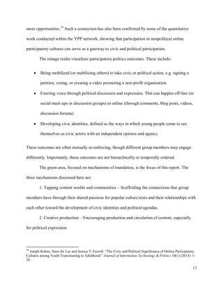 17
more opportunities.34
Such a connection has also been confirmed by some of the quantitative
work conducted within the YPP network, showing that participation in nonpolitical online
participatory cultures can serve as a gateway to civic and political participation.
The orange realm visualizes participatory politics outcomes. These include:
Being mobilized (or mobilizing others) to take civic or political action, e.g. signing a
petition, voting, or creating a video promoting a non-profit organization.
Exerting voice through political discussion and expression. This can happen off-line (in
social meet-ups or discussion groups) or online (through comments, blog posts, videos,
discussion forums).
Developing civic identities, defined as the ways in which young people come to see
themselves as civic actors with an independent opinion and agency.
These outcomes are often mutually re-enforcing, though different group members may engage
differently. Importantly, these outcomes are not hierarchically or temporally ordered.
The green area, focused on mechanisms of translation, is the focus of this report. The
three mechanisms discussed here are:
1. Tapping content worlds and communities – Scaffolding the connections that group
members have through their shared passions for popular culture texts and their relationships with
each other toward the development of civic identities and political agendas.
2. Creative production – Encouraging production and circulation of content, especially
for political expression.
34
Joseph Kahne, Nam-Jin Lee and Jessica T. Feezell, “The Civic and Political Significance of Online Participatory
Cultures among Youth Transitioning to Adulthood.” Journal of Information Technology & Politics 10(1) (2013): 1-
20.
 