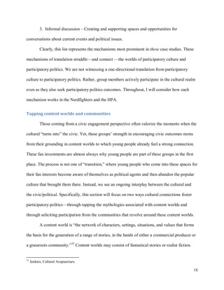 18
3. Informal discussion – Creating and supporting spaces and opportunities for
conversations about current events and political issues.
Clearly, this list represents the mechanisms most prominent in these case studies. These
mechanisms of translation straddle—and connect —the worlds of participatory culture and
participatory politics. We are not witnessing a one-directional translation from participatory
culture to participatory politics. Rather, group members actively participate in the cultural realm
even as they also seek participatory politics outcomes. Throughout, I will consider how each
mechanism works in the Nerdfighters and the HPA.
Tapping content worlds and communities
Those coming from a civic engagement perspective often valorize the moments when the
cultural “turns into” the civic. Yet, these groups’ strength in encouraging civic outcomes stems
from their grounding in content worlds to which young people already feel a strong connection.
These fan investments are almost always why young people are part of these groups in the first
place. The process is not one of “transition,” where young people who come into these spaces for
their fan interests become aware of themselves as political agents and then abandon the popular
culture that brought them there. Instead, we see an ongoing interplay between the cultural and
the civic/political. Specifically, this section will focus on two ways cultural connections foster
participatory politics—through tapping the mythologies associated with content worlds and
through soliciting participation from the communities that revolve around these content worlds.
A content world is “the network of characters, settings, situations, and values that forms
the basis for the generation of a range of stories, in the hands of either a commercial producer or
a grassroots community.”35
Content worlds may consist of fantastical stories or realist fiction.
35
Jenkins, Cultural Acupuncture.
 