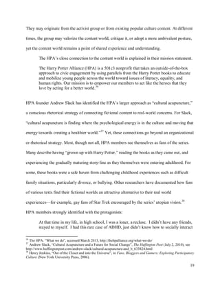 19
They may originate from the activist group or from existing popular culture content. At different
times, the group may valorize the content world, critique it, or adopt a more ambivalent posture,
yet the content world remains a point of shared experience and understanding.
The HPA’s close connection to the content world is explained in their mission statement.
The Harry Potter Alliance (HPA) is a 501c3 nonprofit that takes an outside-of-the-box
approach to civic engagement by using parallels from the Harry Potter books to educate
and mobilize young people across the world toward issues of literacy, equality, and
human rights. Our mission is to empower our members to act like the heroes that they
love by acting for a better world.36
HPA founder Andrew Slack has identified the HPA’s larger approach as “cultural acupuncture,”
a conscious rhetorical strategy of connecting fictional content to real-world concerns. For Slack,
“cultural acupuncture is finding where the psychological energy is in the culture and moving that
energy towards creating a healthier world.”37
Yet, these connections go beyond an organizational
or rhetorical strategy. Most, though not all, HPA members see themselves as fans of the series.
Many describe having “grown up with Harry Potter,” reading the books as they came out, and
experiencing the gradually maturing story-line as they themselves were entering adulthood. For
some, these books were a safe haven from challenging childhood experiences such as difficult
family situations, particularly divorce, or bullying. Other researchers have documented how fans
of various texts find their fictional worlds an attractive alternative to their real world
experiences—for example, gay fans of Star Trek encouraged by the series’ utopian vision.38
HPA members strongly identified with the protagonists:
At that time in my life, in high school, I was a loner, a recluse. I didn’t have any friends,
stayed to myself. I had this rare case of ADHD, just didn’t know how to socially interact
36
The HPA. “What we do”, accessed March 2013, http://thehpalliance.org/what-we-do/
37
Andrew Slack, “Cultural Acupuncture and a Future for Social Change”, The Huffington Post (July 2, 2010), see
http://www.huffingtonpost.com/andrew-slack/cultural-acupuncture-and_b_633824.html
38
Henry Jenkins, “Out of the Closet and into the Universe”, in Fans, Bloggers and Gamers: Exploring Participatory
Culture (New York University Press, 2006).
 
