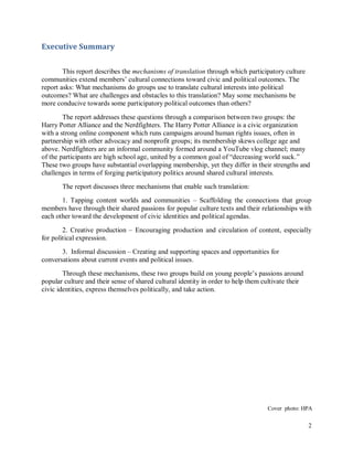 2
Executive Summary
This report describes the mechanisms of translation through which participatory culture
communities extend members’ cultural connections toward civic and political outcomes. The
report asks: What mechanisms do groups use to translate cultural interests into political
outcomes? What are challenges and obstacles to this translation? May some mechanisms be
more conducive towards some participatory political outcomes than others?
The report addresses these questions through a comparison between two groups: the
Harry Potter Alliance and the Nerdfighters. The Harry Potter Alliance is a civic organization
with a strong online component which runs campaigns around human rights issues, often in
partnership with other advocacy and nonprofit groups; its membership skews college age and
above. Nerdfighters are an informal community formed around a YouTube vlog channel; many
of the participants are high school age, united by a common goal of “decreasing world suck.”
These two groups have substantial overlapping membership, yet they differ in their strengths and
challenges in terms of forging participatory politics around shared cultural interests.
The report discusses three mechanisms that enable such translation:
1. Tapping content worlds and communities – Scaffolding the connections that group
members have through their shared passions for popular culture texts and their relationships with
each other toward the development of civic identities and political agendas.
2. Creative production – Encouraging production and circulation of content, especially
for political expression.
3. Informal discussion – Creating and supporting spaces and opportunities for
conversations about current events and political issues.
Through these mechanisms, these two groups build on young people’s passions around
popular culture and their sense of shared cultural identity in order to help them cultivate their
civic identities, express themselves politically, and take action.
Cover photo: HPA
 