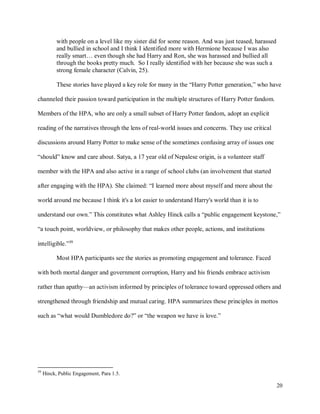 20
with people on a level like my sister did for some reason. And was just teased, harassed
and bullied in school and I think I identified more with Hermione because I was also
really smart… even though she had Harry and Ron, she was harassed and bullied all
through the books pretty much. So I really identified with her because she was such a
strong female character (Calvin, 25).
These stories have played a key role for many in the “Harry Potter generation,” who have
channeled their passion toward participation in the multiple structures of Harry Potter fandom.
Members of the HPA, who are only a small subset of Harry Potter fandom, adopt an explicit
reading of the narratives through the lens of real-world issues and concerns. They use critical
discussions around Harry Potter to make sense of the sometimes confusing array of issues one
“should” know and care about. Satya, a 17 year old of Nepalese origin, is a volunteer staff
member with the HPA and also active in a range of school clubs (an involvement that started
after engaging with the HPA). She claimed: “I learned more about myself and more about the
world around me because I think it's a lot easier to understand Harry's world than it is to
understand our own.” This constitutes what Ashley Hinck calls a “public engagement keystone,”
“a touch point, worldview, or philosophy that makes other people, actions, and institutions
intelligible.”39
Most HPA participants see the stories as promoting engagement and tolerance. Faced
with both mortal danger and government corruption, Harry and his friends embrace activism
rather than apathy—an activism informed by principles of tolerance toward oppressed others and
strengthened through friendship and mutual caring. HPA summarizes these principles in mottos
such as “what would Dumbledore do?” or “the weapon we have is love.”
39
Hinck, Public Engagement, Para 1.5.
 