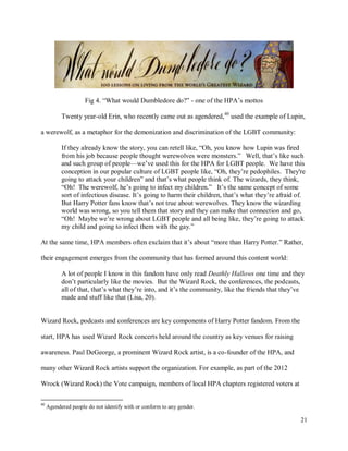 21
Fig 4. “What would Dumbledore do?” - one of the HPA’s mottos
Twenty year-old Erin, who recently came out as agendered,40
used the example of Lupin,
a werewolf, as a metaphor for the demonization and discrimination of the LGBT community:
If they already know the story, you can retell like, “Oh, you know how Lupin was fired
from his job because people thought werewolves were monsters.” Well, that’s like such
and such group of people—we’ve used this for the HPA for LGBT people. We have this
conception in our popular culture of LGBT people like, “Oh, they’re pedophiles. They're
going to attack your children” and that’s what people think of. The wizards, they think,
“Oh! The werewolf, he’s going to infect my children.” It’s the same concept of some
sort of infectious disease. It’s going to harm their children, that’s what they’re afraid of.
But Harry Potter fans know that’s not true about werewolves. They know the wizarding
world was wrong, so you tell them that story and they can make that connection and go,
“Oh! Maybe we’re wrong about LGBT people and all being like, they’re going to attack
my child and going to infect them with the gay.”
At the same time, HPA members often exclaim that it’s about “more than Harry Potter.” Rather,
their engagement emerges from the community that has formed around this content world:
A lot of people I know in this fandom have only read Deathly Hallows one time and they
don’t particularly like the movies. But the Wizard Rock, the conferences, the podcasts,
all of that, that’s what they’re into, and it’s the community, like the friends that they’ve
made and stuff like that (Lisa, 20).
Wizard Rock, podcasts and conferences are key components of Harry Potter fandom. From the
start, HPA has used Wizard Rock concerts held around the country as key venues for raising
awareness. Paul DeGeorge, a prominent Wizard Rock artist, is a co-founder of the HPA, and
many other Wizard Rock artists support the organization. For example, as part of the 2012
Wrock (Wizard Rock) the Vote campaign, members of local HPA chapters registered voters at
40
Agendered people do not identify with or conform to any gender.
 