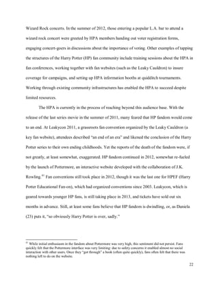 22
Wizard Rock concerts. In the summer of 2012, those entering a popular L.A. bar to attend a
wizard rock concert were greeted by HPA members handing out voter registration forms,
engaging concert-goers in discussions about the importance of voting. Other examples of tapping
the structures of the Harry Potter (HP) fan community include training sessions about the HPA in
fan conferences, working together with fan websites (such as the Leaky Cauldron) to insure
coverage for campaigns, and setting up HPA information booths at quidditch tournaments.
Working through existing community infrastructures has enabled the HPA to succeed despite
limited resources.
The HPA is currently in the process of reaching beyond this audience base. With the
release of the last series movie in the summer of 2011, many feared that HP fandom would come
to an end. At Leakycon 2011, a grassroots fan convention organized by the Leaky Cauldron (a
key fan website), attendees described “an end of an era” and likened the conclusion of the Harry
Potter series to their own ending childhoods. Yet the reports of the death of the fandom were, if
not greatly, at least somewhat, exaggerated. HP fandom continued in 2012, somewhat re-fueled
by the launch of Pottermore, an interactive website developed with the collaboration of J.K.
Rowling.41
Fan conventions still took place in 2012, though it was the last one for HPEF (Harry
Potter Educational Fan-on), which had organized conventions since 2003. Leakycon, which is
geared towards younger HP fans, is still taking place in 2013, and tickets have sold out six
months in advance. Still, at least some fans believe that HP fandom is dwindling, or, as Daniela
(23) puts it, “so obviously Harry Potter is over, sadly.”
41
While initial enthusiasm in the fandom about Pottermore was very high, this sentiment did not persist. Fans
quickly felt that the Pottermore interface was very limiting: due to safety concerns it enabled almost no social
interaction with other users. Once they “got through” a book (often quite quickly), fans often felt that there was
nothing left to do on the website.
 