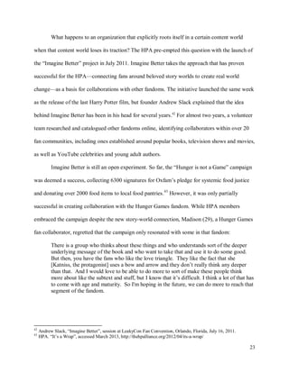 23
What happens to an organization that explicitly roots itself in a certain content world
when that content world loses its traction? The HPA pre-empted this question with the launch of
the “Imagine Better” project in July 2011. Imagine Better takes the approach that has proven
successful for the HPA—connecting fans around beloved story worlds to create real world
change—as a basis for collaborations with other fandoms. The initiative launched the same week
as the release of the last Harry Potter film, but founder Andrew Slack explained that the idea
behind Imagine Better has been in his head for several years.42
For almost two years, a volunteer
team researched and catalogued other fandoms online, identifying collaborators within over 20
fan communities, including ones established around popular books, television shows and movies,
as well as YouTube celebrities and young adult authors.
Imagine Better is still an open experiment. So far, the “Hunger is not a Game” campaign
was deemed a success, collecting 6300 signatures for Oxfam’s pledge for systemic food justice
and donating over 2000 food items to local food pantries.43
However, it was only partially
successful in creating collaboration with the Hunger Games fandom. While HPA members
embraced the campaign despite the new story-world connection, Madison (29), a Hunger Games
fan collaborator, regretted that the campaign only resonated with some in that fandom:
There is a group who thinks about these things and who understands sort of the deeper
underlying message of the book and who want to take that and use it to do some good.
But then, you have the fans who like the love triangle. They like the fact that she
[Katniss, the protagonist] uses a bow and arrow and they don’t really think any deeper
than that. And I would love to be able to do more to sort of make these people think
more about like the subtext and stuff, but I know that it’s difficult. I think a lot of that has
to come with age and maturity. So I'm hoping in the future, we can do more to reach that
segment of the fandom.
42
Andrew Slack, “Imagine Better”, session at LeakyCon Fan Convention, Orlando, Florida, July 16, 2011.
43
HPA. “It’s a Wrap”, accessed March 2013, http://thehpalliance.org/2012/04/its-a-wrap/
 