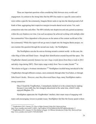 24
These are important questions when considering links between story worlds and
engagement. In contrast to the strong links that the HPA has made to a specific canon and its
roots within a specific fan community, Imagine Better seeks to tap into the shared ground of all
kinds of fans, aggregating their respective energies towards shared social action. Yet, such
connections take time and effort. The HPA initially met skepticism and only gained acceptance
within the core fandom over time. Can such acceptance be achieved working with multiple other
fan communities? How dependent is this process on the nature of the content world and of the
fan community? While this report will not go more in depth into the Imagine Better project, we
can examine this question through the second case study - the Nerdfighters.
The Nerdfighters can also be seen as forming around a content world—in this case, the
video blog of John and Hank Green—though their identification extends beyond that space. The
VlogBrother channel currently features two new vlogs a week (down from three a week in 2011
and daily vlogs during 2007). Their topics range widely from “how to make friends”44
to
“Revolution in Egypt: a 4-minute introduction.”45
Nerdfighters recalled being introduced to the
VlogBrothers through different avenues, most commonly through other YouTubers, or through
John Green’s books. However, once they discovered these vlogs, many Nerdfighters made a
strong connection:
Once I found the VlogBrothers, I immediately latched on to the content they're making
because it was really fun, but strangely educational at the same time, which I really
enjoyed (Meghan, 23).
Nerdfighters appreciate the VlogBrothers’ intellect, their smart ways of engaging with
topics and encouraging viewers to ponder issues. Nerdfighters feel like the Greens speak to them
44
VlogBrothers (2013, January 25). How to Make Friends [Video file]. Retrieved from
http://www.youtube.com/watch?v=jHVL_CgETss&list=UUGaVdbSav8xWuFWTadK6loA&index=3
45
VlogBrothers (2011, January 31). Revolution in Egypt: A 4-Minute Introduction [Video file]. Retrieved from
http://www.youtube.com/watch?v=Pn9x4LCQ5I0
 
