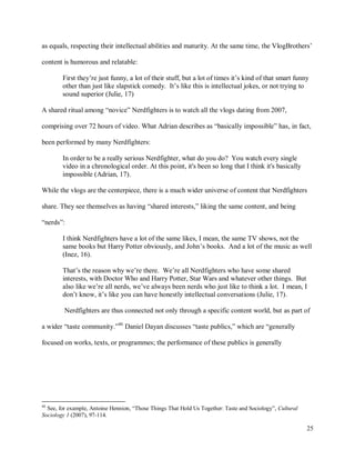 25
as equals, respecting their intellectual abilities and maturity. At the same time, the VlogBrothers’
content is humorous and relatable:
First they’re just funny, a lot of their stuff, but a lot of times it’s kind of that smart funny
other than just like slapstick comedy. It’s like this is intellectual jokes, or not trying to
sound superior (Julie, 17)
A shared ritual among “novice” Nerdfighters is to watch all the vlogs dating from 2007,
comprising over 72 hours of video. What Adrian describes as “basically impossible” has, in fact,
been performed by many Nerdfighters:
In order to be a really serious Nerdfighter, what do you do? You watch every single
video in a chronological order. At this point, it's been so long that I think it's basically
impossible (Adrian, 17).
While the vlogs are the centerpiece, there is a much wider universe of content that Nerdfighters
share. They see themselves as having “shared interests,” liking the same content, and being
“nerds”:
I think Nerdfighters have a lot of the same likes, I mean, the same TV shows, not the
same books but Harry Potter obviously, and John’s books. And a lot of the music as well
(Inez, 16).
That’s the reason why we’re there. We’re all Nerdfighters who have some shared
interests, with Doctor Who and Harry Potter, Star Wars and whatever other things. But
also like we’re all nerds, we’ve always been nerds who just like to think a lot. I mean, I
don’t know, it’s like you can have honestly intellectual conversations (Julie, 17).
Nerdfighters are thus connected not only through a specific content world, but as part of
a wider “taste community.”46
Daniel Dayan discusses “taste publics,” which are “generally
focused on works, texts, or programmes; the performance of these publics is generally
46
See, for example, Antoine Hennion, “Those Things That Hold Us Together: Taste and Sociology”, Cultural
Sociology 1 (2007), 97-114.
 