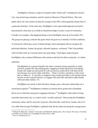 27
Nerdfighters reference a range of examples under “nerdy stuff,” including the musical
Cats, stop motion lego animation, and the American Museum of Natural History. This taste
public allows for more inclusivity than the example of the HPA, which generally attracts fans of
a particular franchise. At the same time, Nerdfighters’ more open-ended approach can lead to
discontinuities when they try to build on shared knowledge to create a sense of community.
Consider, for example, what happened during a local Nerdfighter meet-up in November 2011.
The group was playing a charade-like game where the goal was to identify YouTube celebrities.
At some point, following a series of failed attempts where participants did not recognize the
performed identities, Joanna, the group’s informal organizer, exclaimed, “That’s the problem
with YouTube stuff, not everyone knows the same things.” Such lapses matter because
Nerdfighters rely on shared affiliations with content as the basis for their community. As Adrian
explained,
[Nerdfighteria is] a group of people who share a common interest generally in online
activities, people who enjoy doing games, engaging in online discussions and making
friends who might not necessarily be with you but you could still be with them all the
time because you can be online with them… There’s not like a manifesto or like creed
that we adhere to. It’s just like we happen to have found each other on the internet and so
because we have mutual interests, we engage with each other and tend to make friends
with each other (Adrian, 17).
Nerdfighters are mostly in their formative teenage years, when peer relationships are a
central preoccupation.50
Nerdfighteria combines an interest-driven group with a friendship-
driven one in which the main goal is engaging with peers.51
Nerdfighters often admit to being
somewhat introverted, shy, or, in their words, “socially awkward.” Discovering the Nerdfighter
community online, and for some also in-person, often feels like a safe haven. Joanna, who at 25
is an older-than-average Nerdfighter, explained what she has observed among her younger peers:
50
William M. Bukowski, Andrew F. Newcomb, and Willard W. Hartup (eds.), The Company They Keep: Friendship
in Childhood and Adolescence (Cambridge University Press, 1996).
51
Ito et al., Hanging Out, 16.
 