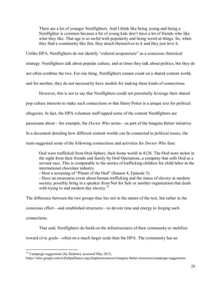 28
There are a lot of younger Nerdfighters. And I think like being young and being a
Nerdfighter is common because a lot of young kids don’t have a lot of friends who like
what they like. That age is so awful with popularity and being weird at things. So, when
they find a community like this, they attach themselves to it and they just love it.
Unlike HPA, Nerdfighters do not identify “cultural acupuncture” as a conscious rhetorical
strategy. Nerdfighters talk about popular culture, and at times they talk about politics, but they do
not often combine the two. For one thing, Nerdfighters cannot count on a shared content world,
and for another, they do not necessarily have models for making these kinds of connections.
However, this is not to say that Nerdfighters could not potentially leverage their shared
pop culture interests to make such connections or that Harry Potter is a unique text for political
allegories. In fact, the HPA volunteer staff tapped some of the content Nerdfighters are
passionate about—for example, the Doctor Who series—as part of the Imagine Better initiative.
In a document detailing how different content worlds can be connected to political issues, the
team suggested some of the following connections and activities for Doctor Who fans:
Ood were trafficked from Ood-Sphere, their home world in 4126. The Ood were stolen in
the night from their friends and family by Ood Operations, a company that sells Ood as a
servant race. This is comparable to the stories of trafficking children for child labor in the
international chocolate industry.
- Host a screening of “Planet of the Ood” (Season 4, Episode 3).
- Have an awareness event about human trafficking and the status of slavery in modern
society; possibly bring in a speaker from Not for Sale or another organization that deals
with trying to end modern day slavery.52
The difference between the two groups thus lies not in the nature of the text, but rather in the
conscious effort—and established structures—to devote time and energy to forging such
connections.
That said, Nerdfighters do build on the infrastructures of their community to mobilize
toward civic goals—often on a much larger scale than the HPA. The community has an
52
Campaign suggestions (by fandom), accessed May 2013,
https://sites.google.com/a/thehpalliance.org/chaptersresources/imagine-better-resources/campaign-suggestions
 