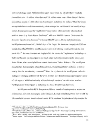 29
impressively large reach. At the time this report was written, the VlogBrothers’ YouTube
channel had over 1.1 million subscribers and 318 million video views. Hank Green’s Twitter
account had around 215,000 followers; John Green’s had almost 1.5 million. When the Greens
attempt to inform or rally this community, their message has a wide reach, and usually a large
impact. Examples include the VlogBrothers’ many videos which explicitly educate about
political issues (e.g. North Korea: Explained53
with over 800,000 views or Understand the
Sequester (Spoiler: It’s Bananas)54
with over 350,000 views). On the mobilization side,
Nerdfighters raised over $483,296 in 2 days of the Project for Awesome campaign in 2012 and
loaned almost $2,000,000 to small business owners in developing countries through the non-
profit Kiva.55
Such success does not simply reflect the size of the VlogBrothers’ following—if
that were the case, we may expect to see much larger mobilization successes by fans of, say,
Justin Bieber, who currently holds the record for the most Twitter followers. The Nerdfighter
model differs from examples of celebrity activism, where the celebrity’s influence is derived
mostly from the attention they command.56
Here, the key factor is the Nerdfighters’ collective
feelings of belonging and the work the Green brothers have done to increase participants’ sense
of civic agency. Mobilization is also achieved through members’ own initiative, as when
Nerdfighters invite their peers to participate in a blood drive through Facebook.
Nerdfighters and the HPA thus present different models of tapping content worlds and
communities, each with its strengths and weaknesses. Rooted in the Harry Potter story-world, the
HPA can build on more shared cultural capital. HPA members’ deep fan knowledge enables the
53
VlogBrothers (2013, April 5). North Korea: Explained [Video file]. Retrieved from
http://www.youtube.com/watch?v=xRTjHJ93UYg
54
VlogBrothers (2013, March 12). Understand the Sequester (Spoiler: It’s Bananas) [Video file]. Retrieved from
http://www.youtube.com/watch?v=D319DsrxfUA
55
Kiva. “Kiva Lending Team: Nerdfighters,” accessed March 2013, http://www.kiva.org/team/nerdfighters
56
David Meyer, ”The Challenge of Cultural Elites: Celebrities and Social Movements”, Sociological Inquiry, 65(2).
 