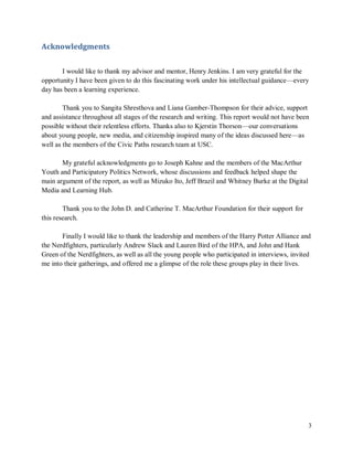 3
Acknowledgments
I would like to thank my advisor and mentor, Henry Jenkins. I am very grateful for the
opportunity I have been given to do this fascinating work under his intellectual guidance—every
day has been a learning experience.
Thank you to Sangita Shresthova and Liana Gamber-Thompson for their advice, support
and assistance throughout all stages of the research and writing. This report would not have been
possible without their relentless efforts. Thanks also to Kjerstin Thorson—our conversations
about young people, new media, and citizenship inspired many of the ideas discussed here—as
well as the members of the Civic Paths research team at USC.
My grateful acknowledgments go to Joseph Kahne and the members of the MacArthur
Youth and Participatory Politics Network, whose discussions and feedback helped shape the
main argument of the report, as well as Mizuko Ito, Jeff Brazil and Whitney Burke at the Digital
Media and Learning Hub.
Thank you to the John D. and Catherine T. MacArthur Foundation for their support for
this research.
Finally I would like to thank the leadership and members of the Harry Potter Alliance and
the Nerdfighters, particularly Andrew Slack and Lauren Bird of the HPA, and John and Hank
Green of the Nerdfighters, as well as all the young people who participated in interviews, invited
me into their gatherings, and offered me a glimpse of the role these groups play in their lives.
 