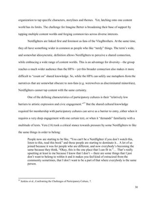 30
organization to tap specific characters, storylines and themes. Yet, latching onto one content
world has its limits. The challenge for Imagine Better is broadening their base of support by
tapping multiple content worlds and forging common ties across diverse interests.
Nerdfighters are linked first and foremost as fans of the VlogBrothers. At the same time,
they all have something wider in common as people who like “nerdy” things. The term’s wide,
and somewhat idiosyncratic, definition allows Nerdfighters to perceive a shared connection,
while embracing a wide range of content worlds. This is an advantage for diversity—the group
reaches a much wider audience than the HPA—yet this broader connection also makes it more
difficult to “count on” shared knowledge. So, while the HPA can safely use metaphors from the
narratives that are somewhat obscure to non-fans (e.g. werewolves as discriminated minorities),
Nerdfighters cannot tap content with the same certainty.
One of the defining characteristics of participatory cultures is their “relatively low
barriers to artistic expression and civic engagement.”57
But the shared cultural knowledge
required for membership with participatory cultures can serve as a barrier to entry, either when it
requires a very deep engagement with one certain text, or when it “demands” familiarity with a
multitude of texts. Vera (16) took a critical stance towards pressure by some Nerdfighters to like
the same things in order to belong:
People now are starting to be like, “You can't be a Nerdfighter if you don’t watch this,
listen to this, read this book” and those people are starting to dominate it... A lot of us
joined because it was for people who are different, and now everybody’s becoming the
same because they think, “Okay, this is the one place that I can fit in.”… That’s really
upsetting at least to me because I know that I don’t -- there are some things that I just
don’t want to belong to within it and it makes you feel kind of ostracized from the
community sometimes, that I don’t want to be a part of that where everybody is the same
person.
57
Jenkins et al., Confronting the Challenges of Participatory Culture, 7.
 