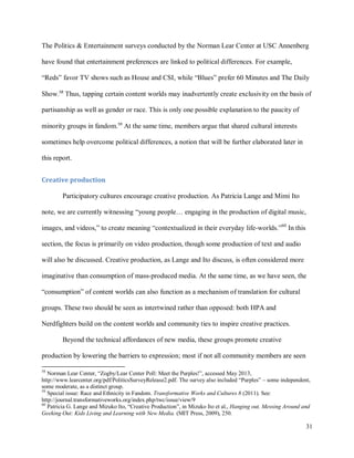 31
The Politics & Entertainment surveys conducted by the Norman Lear Center at USC Annenberg
have found that entertainment preferences are linked to political differences. For example,
“Reds” favor TV shows such as House and CSI, while “Blues” prefer 60 Minutes and The Daily
Show.58
Thus, tapping certain content worlds may inadvertently create exclusivity on the basis of
partisanship as well as gender or race. This is only one possible explanation to the paucity of
minority groups in fandom.59
At the same time, members argue that shared cultural interests
sometimes help overcome political differences, a notion that will be further elaborated later in
this report.
Creative production
Participatory cultures encourage creative production. As Patricia Lange and Mimi Ito
note, we are currently witnessing “young people… engaging in the production of digital music,
images, and videos,” to create meaning “contextualized in their everyday life-worlds.”60
In this
section, the focus is primarily on video production, though some production of text and audio
will also be discussed. Creative production, as Lange and Ito discuss, is often considered more
imaginative than consumption of mass-produced media. At the same time, as we have seen, the
“consumption” of content worlds can also function as a mechanism of translation for cultural
groups. These two should be seen as intertwined rather than opposed: both HPA and
Nerdfighters build on the content worlds and community ties to inspire creative practices.
Beyond the technical affordances of new media, these groups promote creative
production by lowering the barriers to expression; most if not all community members are seen
58
Norman Lear Center, “Zogby/Lear Center Poll: Meet the Purples!”, accessed May 2013,
http://www.learcenter.org/pdf/PoliticsSurveyRelease2.pdf. The survey also included “Purples” – some independent,
some moderate, as a distinct group.
59
Special issue: Race and Ethnicity in Fandom. Transformative Works and Cultures 8 (2011). See:
http://journal.transformativeworks.org/index.php/twc/issue/view/9
60
Patricia G. Lange and Mizuko Ito, “Creative Production”, in Mizuko Ito et al., Hanging out, Messing Around and
Geeking Out: Kids Living and Learning with New Media. (MIT Press, 2009), 250.
 