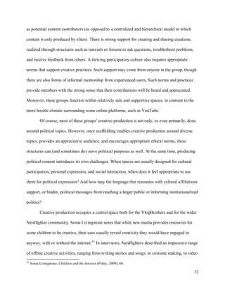 32
as potential content contributors (as opposed to a centralized and hierarchical model in which
content is only produced by elites). There is strong support for creating and sharing creations,
realized through structures such as tutorials or forums to ask questions, troubleshoot problems,
and receive feedback from others. A thriving participatory culture also requires appropriate
norms that support creative practices. Such support may come from anyone in the group, though
there are also forms of informal mentorship from experienced users. Such norms and practices
provide members with the strong sense that their contributions will be heard and appreciated.
Moreover, these groups function within relatively safe and supportive spaces, in contrast to the
more hostile climate surrounding some online platforms, such as YouTube.
Of course, most of these groups’ creative production is not only, or even primarily, done
around political topics. However, once scaffolding enables creative production around diverse
topics, provides an appreciative audience, and encourages appropriate ethical norms, these
structures can (and sometimes do) serve political purposes as well. At the same time, producing
political content introduces its own challenges. When spaces are usually designed for cultural
participation, personal expression, and social interaction, when does it feel appropriate to use
them for political expression? And how may the language that resonates with cultural affiliations
support, or hinder, political messages from reaching a larger public or informing institutionalized
politics?
Creative production occupies a central space both for the VlogBrothers and for the wider
Nerdfighter community. Sonia Livingstone notes that while new media provides resources for
some children to be creative, their uses usually reveal creativity they would have engaged in
anyway, with or without the internet.61
In interviews, Nerdfighters described an impressive range
of offline creative activities, ranging from writing stories and songs, to costume making, to video
61
Sonia Livingstone, Children and the Internet (Polity, 2009), 60.
 
