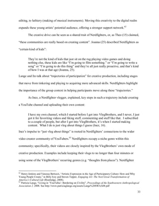 33
editing, to luthiery (making of musical instruments). Moving this creativity to the digital realm
expands these young artists’ potential audience, offering a stronger support network.62
The creative drive can be seen as a shared trait of Nerdfighters, or, as Theo (15) claimed,
“these communities are really based on creating content”. Joanna (25) described Nerdfighters as
“certain kind of kids”:
They’re not the kind of kids that just sit on the rug playing video games and doing
nothing else, these kids are like “I’m going to film something.” or “I’m going to write a
song” or “I’m going to do this thing” and they’re all just really proactive, and that’s kind
of how I was at that age (Joanna, 25).
Lange and Ito talk about “trajectories of participation” for creative production, including stages
that move from tinkering and playing to acquiring more advanced skills. Nerdfighters highlight
the importance of the group context in helping participants move along these “trajectories.”
As Inez, a Nerdfighter vlogger, explained, key steps in such a trajectory include creating
a YouTube channel and uploading their own content:
I have my own channel, which I started before I got into VlogBrothers, and I never, I just
got it for favoriting videos and liking stuff, commenting and stuff like that. I subscribed
to a couple of people, but after I got into VlogBrothers, it’s when I started making
content. What I do is just vlog about things I guess (Inez, 16).
Inez’s impulse to “just vlog about things” is rooted in Nerdfighters’ connections to the wider
video creator community of YouTubers.63
Nerdfighters occupy a niche genre within this
community; specifically, their videos are closely inspired by the VlogBrothers’ own mode of
creative production. Examples include keeping their vlogs to no longer than four minutes or
using some of the VlogBrothers’ recurring genres (e.g. “thoughts from places”). Nerdfighter
62
Henry Jenkins and Vanessa Bertozzi, “Artistic Expression in the Age of Participatory Culture: How and Why
Young People Create,” in Billy Ivey and Steven Tepper, Engaging Art: The Next Great Transformation of
America’s Cultural Life (Routledge, 2008).
63
Patricia Lange, “Living in ‘YouTubia’: Bordering on Civility”, Proceedings of the Southwestern Anthropological
Association 2, 2008. See http://www.patriciaglange.org/assets/Lange%20SWAA08.pdf
 