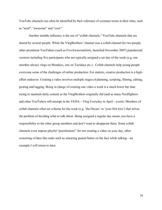 34
YouTube channels can often be identified by their reference of common terms in their titles, such
as “nerd”, “awesome” and “cool.”
Another notable influence is the use of “collab channels,” YouTube channels that are
shared by several people. While the VlogBrothers’ channel was a collab channel for two people,
other prominent YouTubers (such as FiveAwesomeGirls, launched November 2007) popularized
versions including five participants who are typically assigned a set day of the week (e.g. one
member always vlogs on Mondays, one on Tuesdays etc.). Collab channels help young people
overcome some of the challenges of online production. For starters, creative production is a high-
effort endeavor. Creating a video involves multiple stages of planning, scripting, filming, editing,
posting and tagging. Being in charge of creating one video a week is a much lower bar than
trying to maintain daily content as the VlogBrothers originally did (and as many Nerdfighters
and other YouTubers still attempt in the VEDA—Vlog Everyday in April—event). Members of
collab channels often set a theme for the week (e.g. ‘the Oscars’ or ‘your first kiss’) that solves
the problem of deciding what to talk about. Being assigned a regular day means you have a
responsibility to the other group members and don’t want to disappoint them. Some collab
channels even impose playful “punishments” for not creating a video on your day, often
consisting of dare-like tasks such as smearing peanut butter on the face while talking—an
example I will return to later.
 