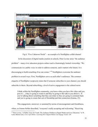 35
Fig 6. “Five Unknown Nerds” – an example of a Nerdfighter collab channel
In his discussion of digital media creation in schools, Peter Levine notes “the audience
problem”—many civic education projects online reach a frustratingly limited viewership. “We
communicate in a public voice in order to address someone, and it matters who listens. It is
discouraging to build something if no one comes.” 64
Nerdfighters overcome the audience
problem in several ways. First, Nerdfighters serve as each other’s audiences. The common
etiquette of Nerdfighter reciprocity states that if someone subscribes to your channel, you should
subscribe to theirs. Beyond subscribing, a level of active engagement is the cultural norm:
I think within the Nerdfighter community, you know when you have this video and you
post it (…) they’re going to watch it and they’re going to like talk to you about it. If
you’re talking about something that they can relate to they are going to comment back
and you’re going to create that sort of friendship and that connection (Joanna, 25).
This engagement, moreover, is sustained by norms of encouragement and friendliness,
where, as Joanna further described, “everyone’s really accepting and welcoming.” Receiving
64
Peter Levine, “A Public Voice for Youth: The Audience Problem in Digital Media and Civic Education,” in W.
Lance Bennet (ed.), Civic Life Online: Learning How Digital Media Can Engage Youth, 129.
 