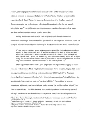 36
positive, encouraging reactions to videos is an incentive for further production, whereas
criticism, cynicism or meanness (the behavior of “haters” in the YouTube jargon) inhibits
expression. Sarah Banet-Weiser, for example, discusses how girls’ YouTube videos of
themselves singing and performing are often judged in a pejorative, hurtful and sexually
objectifying way.65
Nerdfighters shelter most community members from some of the harsh
reactions confronting other amateur creative production.
Finally, much of the Nerdfighters’ creative production is focused on internal
communication amongst friends and explicitly not aimed at reaching wider audiences. Mona, for
example, described how her friends use their joint YouTube channel for shared communication:
It’s just kind of whenever we do something or see something that makes us think of one
another or show that to each other. If we have a story and we want to tell each other […]
whenever I would vlog, it was because I was too busy to chat with them on Skype so
what I would do is I would just periodically make videos so that they would still be a part
of my life and they would know what was going on with me and things like that and then
they would comment. I would feel that we’re still friends (Mona, 17).
The VlogBrothers videos offer a good template for linking informal vlogging to wider
civic and political issues. Many VlogBrother videos discuss public concerns, ranging from social
issues pertinent to young people (e.g. environmentalism or LGBT rights),66
to American
electoral politics (importance of voting, “why rich people pay more taxes”), to global issues (the
revolutions in Arab countries, water.org’s actions in Haiti).67
These videos, in turn, are
interspersed with other, clearly non-political topics such as “the world’s smallest animals” and
“how to make friends.” The VlogBrothers’ more politically oriented videos usually start with
placing a current event in a broader historical or political context and are often grounded in
65
Sarah Banet-Weiser, “Branding the Postfeminist Self: The Labor of Femininity,” in Authentic TM (New York
University Press, 2012).
66
VlogBrothers (2012, October 12). Human Sexuality is Complicated… [Video file]. Retrieved from
http://www.youtube.com/watch?v=xXAoG8vAyzI
67
VlogBrothers (2011, December 17). We Built a Well in Haiti [Video file]. Retrieved from
http://www.youtube.com/watch?v=vgD1tVd9ubA
 
