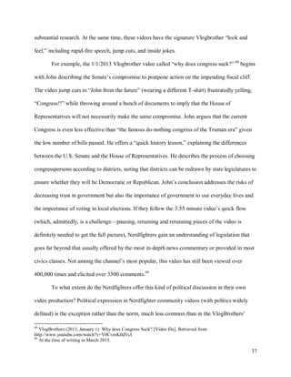 37
substantial research. At the same time, these videos have the signature Vlogbrother “look and
feel,” including rapid-fire speech, jump cuts, and inside jokes.
For example, the 1/1/2013 Vlogbrother video called “why does congress suck?” 68
begins
with John describing the Senate’s compromise to postpone action on the impending fiscal cliff.
The video jump cuts to “John from the future” (wearing a different T-shirt) frustratedly yelling,
“Congress!!” while throwing around a bunch of documents to imply that the House of
Representatives will not necessarily make the same compromise. John argues that the current
Congress is even less effective than “the famous do-nothing congress of the Truman era” given
the low number of bills passed. He offers a “quick history lesson,” explaining the differences
between the U.S. Senate and the House of Representatives. He describes the process of choosing
congresspersons according to districts, noting that districts can be redrawn by state legislatures to
ensure whether they will be Democratic or Republican. John’s conclusion addresses the risks of
decreasing trust in government but also the importance of government to our everyday lives and
the importance of voting in local elections. If they follow the 3:55 minute video’s quick flow
(which, admittedly, is a challenge—pausing, returning and rerunning pieces of the video is
definitely needed to get the full picture), Nerdfighters gain an understanding of legislation that
goes far beyond that usually offered by the most in-depth news commentary or provided in most
civics classes. Not among the channel’s most popular, this video has still been viewed over
400,000 times and elicited over 3500 comments.69
To what extent do the Nerdfighters offer this kind of political discussion in their own
video production? Political expression in Nerdfighter community videos (with politics widely
defined) is the exception rather than the norm, much less common than in the VlogBrothers’
68
VlogBrothers (2013, January 1). Why does Congress Suck? [Video file]. Retrieved from
http://www.youtube.com/watch?v=V0CvmK0dVcI
69
At the time of writing in March 2013.
 