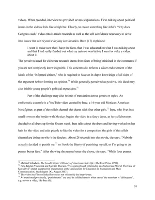 38
videos. When prodded, interviewees provided several explanations. First, talking about political
issues in the videos feels like a high bar. Clearly, to create something like John’s “why does
Congress suck” video entails much research as well as the self-confidence necessary to delve
into issues that are beyond everyday conversation. Ruth (17) explained:
I want to make sure that I have the facts, that I was educated on what I was talking about
and that I had really flushed out what my opinion was before I went to make a video
about it.
The perceived need for elaborate research stems from fears of being criticized in the comments if
you are not completely knowledgeable. This concern also reflects a wider endorsement of the
ideals of the “informed citizen,” who is required to have an in-depth knowledge of all sides of
the argument before forming an opinion.70
While generally perceived as positive, this ideal may
also inhibit young people’s political expression.71
Part of the challenge may also be one of translation across genres or styles. An
emblematic example is a YouTube video created by Inez, a 16-year old Mexican-American
Nerdfighter, as part of the collab channel she shares with four other girls.72
Inez, who lives in a
small town on the border with Mexico, begins the video in a fancy dress, as her collaborators
decided to all dress up for the Oscars week. Inez talks about the dress and having worked on her
hair for the video and asks people to like the video for a competition the girls of the collab
channel are doing on who’s the fanciest. About 28 seconds into the movie, she says, “Nobody
actually decided to punish me,73
so I took the liberty of punishing myself, so I’m going to do
peanut butter face.” After showing the peanut butter she chose, she says, “While I put peanut
70
Michael Schudson, The Good Citizen: A History of American Civic Life, (The Free Press, 1998).
71
Neta Kligler-Vilenchik and Kjerstin Thorson, “Navigating Good Citizenship in a Networked World: The Case of
Kony2012” (paper accepted for presentation at the Association for Education in Journalism and Mass
Communication, Washington DC, August 2013).
72
The video itself is not linked here so as not to identify the interviewee.
73
As mentioned previously, “punishments” are used in collab channels when one of the members is “delinquent”,
e.g. misses a video, like Inez did.
 
