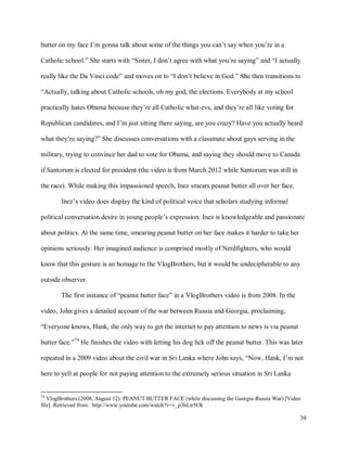 39
butter on my face I’m gonna talk about some of the things you can’t say when you’re in a
Catholic school.” She starts with “Sister, I don’t agree with what you’re saying” and “I actually
really like the Da Vinci code” and moves on to “I don’t believe in God.” She then transitions to
“Actually, talking about Catholic schools, oh my god, the elections. Everybody at my school
practically hates Obama because they’re all Catholic what-evs, and they’re all like voting for
Republican candidates, and I’m just sitting there saying, are you crazy? Have you actually heard
what they’re saying?” She discusses conversations with a classmate about gays serving in the
military, trying to convince her dad to vote for Obama, and saying they should move to Canada
if Santorum is elected for president (the video is from March 2012 while Santorum was still in
the race). While making this impassioned speech, Inez smears peanut butter all over her face.
Inez’s video does display the kind of political voice that scholars studying informal
political conversation desire in young people’s expression. Inez is knowledgeable and passionate
about politics. At the same time, smearing peanut butter on her face makes it harder to take her
opinions seriously. Her imagined audience is comprised mostly of Nerdfighters, who would
know that this gesture is an homage to the VlogBrothers, but it would be undecipherable to any
outside observer.
The first instance of “peanut butter face” in a VlogBrothers video is from 2008. In the
video, John gives a detailed account of the war between Russia and Georgia, proclaiming,
“Everyone knows, Hank, the only way to get the internet to pay attention to news is via peanut
butter face.”74
He finishes the video with letting his dog lick off the peanut butter. This was later
repeated in a 2009 video about the civil war in Sri Lanka where John says, “Now, Hank, I’m not
here to yell at people for not paying attention to the extremely serious situation in Sri Lanka
74
VlogBrothers (2008, August 12). PEANUT BUTTER FACE (while discussing the Georgia-Russia War) [Video
file]. Retrieved from: http://www.youtube.com/watch?v=v_p3hLtr5Ok
 