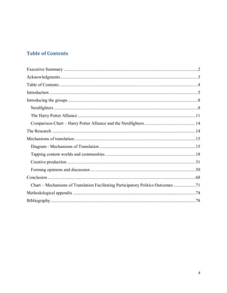 4
Table of Contents
Executive Summary ....................................................................................................................2
Acknowledgments.......................................................................................................................3
Table of Contents........................................................................................................................4
Introduction ................................................................................................................................5
Introducing the groups ................................................................................................................8
Nerdfighters ............................................................................................................................8
The Harry Potter Alliance......................................................................................................11
Comparison Chart – Harry Potter Alliance and the Nerdfighters ............................................14
The Research ............................................................................................................................14
Mechanisms of translation.........................................................................................................15
Diagram - Mechanisms of Translation ...................................................................................15
Tapping content worlds and communities ..............................................................................18
Creative production ...............................................................................................................31
Forming opinions and discussion...........................................................................................50
Conclusion................................................................................................................................68
Chart – Mechanisms of Translation Facilitating Participatory Politics Outcomes ...................71
Methodological appendix ..........................................................................................................74
Bibliography .............................................................................................................................78
 