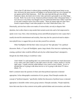 41
I know that if I talk about it without doing something like putting peanut butter on my
face, obviously the same reaction will happen to me because there are a lot of people that
are against and for Rick Santorum.…Well, like what Jade did [the girl who did the
Santorum video], she tried to do it in her video and tried to get people to see what things
he said. Well, I try to do it in my American political situation video with peanut butter. I
try to do it in a very funny way though I was very distressed about how I didn’t want him
to win and I wanted to move out of the country. Those are means right now that I have
found to express things I want other people to see what I think about (Inez, 16).
Historically, activists have often worn masks of various kinds, not only to disguise their
identities, but to allow them to step outside their normal social roles and to feel empowered to
speak in new ways. Here, when introducing serious and difficult perspectives into a space that’s
usually devoted for entertainment and sociality, there may also be a perceived need to adopt a
more playful tone, to suggest that you do not take yourself too seriously.
Other Nerdfighters felt that their videos were just not “the right place” for a political
discussion. Ruth, a 17-year old Nerdfighter, spent a large chunk of her interview explaining why
creating a political video would be difficult and why her collab channel hasn’t attempted it,
though she also thinks doing so would have value:
I don’t think I’ve said anything that’s too controversial or provokes too much discussion
in my videos, but I don’t think it’s the right venue to do that. I mean, maybe it’s not the
right venue. Usually with the collab channel, every week we have a theme. So we’ve
decided that we’re going to talk about movies or we’re going to talk about TV shows
(Ruth, 17).
Ruth’s comment raises the question of where and when political expression is deemed
appropriate. In her ethnographic examination of civic groups, Nina Eliasoph considers the
concept of “political etiquette,” specifically whether the discussion of political issues is deemed
appropriate or desirable within various group contexts. Eliasoph concludes, “People implicitly
know that some face-to-face contexts invite public-spirited debate and conversation, and others
 