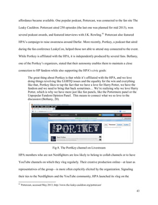 43
affordance became available. One popular podcast, Pottercast, was connected to the fan site The
Leaky Cauldron. Pottercast aired 250 episodes (the last one was planned for mid 2013), won
several podcast awards, and featured interviews with J.K. Rowling.81
Pottercast also featured
HPA’s campaign to raise awareness around Darfur. More recently, Portkey, a podcast that aired
during the fan conference LeakyCon, helped those not able to attend stay connected to the event.
While Portkey is affiliated with the HPA, it is independently produced by several fans. Bethany,
one of the Portkey’s organizers, stated that their autonomy enables them to maintain a close
connection to HP fandom while also supporting the HPA’s civic goals:
The great thing about Portkey is that while it’s affiliated with the HPA, and we love
doing things revolving like LGBTQ issues and the equality for the win and everything
like that, Portkey likes to tap the fact that we have a love for Harry Potter, we have the
fandom and we need to bring that back sometimes… We’re realizing why we love Harry
Potter, which is why we have more just like fun panels, like the Pottermore panel or the
Unpopular Fandom Opinion Panel. This means to connect what we so love to the
discussion (Bethany, 20).
Fig 8. The PortKey channel on Livestream
HPA members who are not Nerdfighters are less likely to belong to collab channels or to have
YouTube channels on which they vlog regularly. Their creative production online—at least as
representatives of the group—is more often explicitly elicited by the organization. Signaling
their ties to the Nerdfighters and the YouTube community, HPA launched its vlog on the
81
Pottercast, accessed May 2013, http://www.the-leaky-cauldron.org/pottercast/
 